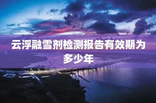 云浮融雪剂检测报告有效期为多少年