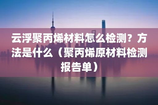 云浮聚丙烯材料怎么检测？方法是什么（聚丙烯原材料检测报告单）