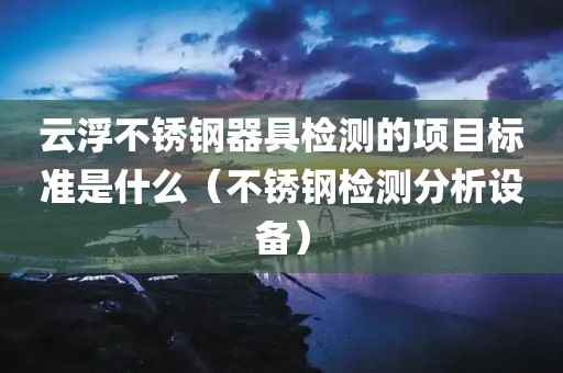 云浮不锈钢器具检测的项目标准是什么（不锈钢检测分析设备）