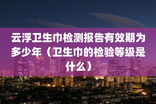 云浮卫生巾检测报告有效期为多少年（卫生巾的检验等级是什么）