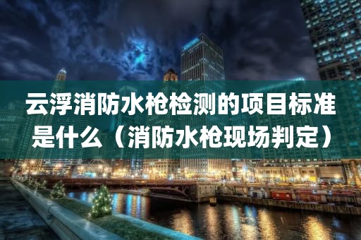 云浮消防水枪检测的项目标准是什么（消防水枪现场判定）