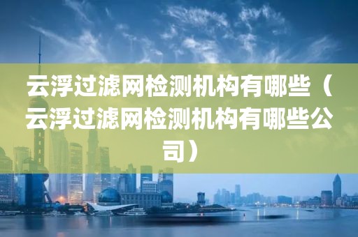 云浮过滤网检测机构有哪些（云浮过滤网检测机构有哪些公司）